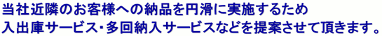 当社近隣のお客様への納品を円滑に実施するため入出庫サービス・多回納入サービスなどを提案させて頂きます。