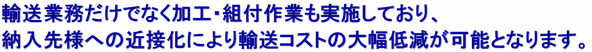 輸送業務だけでなく加工・組付作業もさせていただいておりお客様の生産現場として又、物流効率の合理化を提案させて頂きます。